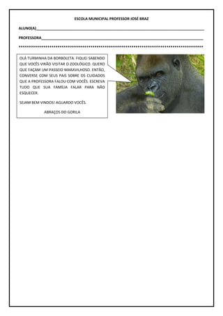ESCOLA MUNICIPAL PROFESSOR JOSÉ BRAZ
ALUNO(A)__________________________________________________________________________________
PROFESSORA_______________________________________________________________________________
******************************************************************************************
OLÁ TURMINHA DA BORBOLETA. FIQUEI SABENDO
QUE VOCÊS VIRÃO VISITAR O ZOOLÓGICO. QUERO
QUE FAÇAM UM PASSEIO MARAVILHOSO. ENTÃO,
CONVERSE COM SEUS PAIS SOBRE OS CUIDADOS
QUE A PROFESSORA FALOU COM VOCÊS. ESCREVA
TUDO QUE SUA FAMÍLIA FALAR PARA NÃO
ESQUECER.
SEJAM BEM VINDOS! AGUARDO VOCÊS.
ABRAÇOS DO GORILA
 
