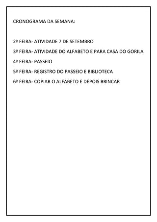 CRONOGRAMA DA SEMANA:
2ª FEIRA- ATIVIDADE 7 DE SETEMBRO
3ª FEIRA- ATIVIDADE DO ALFABETO E PARA CASA DO GORILA
4ª FEIRA- PASSEIO
5ª FEIRA- REGISTRO DO PASSEIO E BIBLIOTECA
6ª FEIRA- COPIAR O ALFABETO E DEPOIS BRINCAR
 