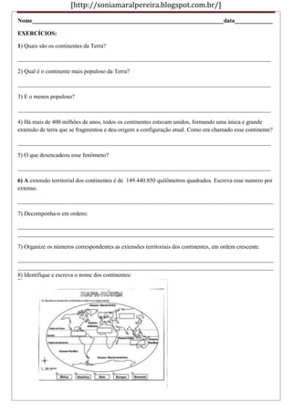 [http://soniamaralpereira.blogspot.com.br/]
Nome_________________________________________________________________data_____________
EXERCÍCIOS:
1) Quais são os continentes da Terra?
______________________________________________________________________________________
2) Qual é o continente mais populoso da Terra?
______________________________________________________________________________________
3) E o menos populoso?
______________________________________________________________________________________
4) Há mais de 400 milhões de anos, todos os continentes estavam unidos, formando uma única e grande
extensão de terra que se fragmentou e deu origem a configuração atual. Como era chamado esse continente?
______________________________________________________________________________________
5) O que desencadeou esse fenômeno?
______________________________________________________________________________________
6) A extensão territorial dos continentes é de 149.440.850 quilômetros quadrados. Escreva esse numero por
extenso.
_______________________________________________________________________________________
7) Decomponha-o em ordens:
_______________________________________________________________________________________
_______________________________________________________________________________________
7) Organize os números correspondentes as extensões territoriais dos continentes, em ordem crescente.
_______________________________________________________________________________________
_______________________________________________________________________________________
8) Identifique e escreva o nome dos continentes:
 