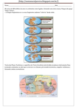 [http://soniamaralpereira.blogspot.com.br/]
Nome____________________________________________________________data__________________
Há cerca de 400 milhões de anos os continentes eram ligados, formando uma única massa, Pangea (do grego
"toda a Terra").
- A Pangea fragmentou-se e os seus fragmentos andaram "à deriva" desde então.
Teoria das Placas Tectônicas: a superfície da Terra (Litosfera) está dividida em placas relativamente finas
(contendo continentes ou não) que se movem e se chocam, provocando terremotos, erupções vulcânicas e
formando cadeias montanhosas.
 