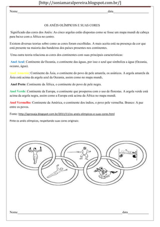 [http://soniamaralpereira.blogspot.com.br/]
Nome________________________________________________________data______________________
OS ANÉIS OLÍMPICOS E SUAS CORES
Significado das cores dos Anéis: As cinco argolas estão dispostas como se fosse um mapa mundi de cabeça
para baixo com a África no centro.
Existem diversas teorias sobre como as cores foram escolhidas. A mais aceita está na presença da cor que
está presente na maioria das bandeiras dos países presentes nos continentes.
Uma outra teoria relaciona as cores dos continentes com suas principais características:
Anel Azul: Continente da Oceania, o continente das águas, por isso o azul que simboliza a água (Oceania,
oceano, água).
Anel Amarelo: Continente da Ásia, o continente do povo de pele amarela, os asiáticos. A argola amarela da
Ásia está acima da argola azul da Oceania, assim como no mapa mundi.
Anel Preto: Continente da África, o continente do povo de pele negra.
Anel Verde: Continente da Europa, o continente que prosperou com o uso de florestas. A argola verde está
acima da argola negra, assim como a Europa está acima da África no mapa mundi.
Anel Vermelho: Continente da América, o continente dos índios, o povo pele vermelha. Branco: A paz
entre os povos.
Fonte: http://aprovaja.blogspot.com.br/2011/11/os-aneis-olimpicos-e-suas-cores.html
Pinte os anéis olímpicos, respeitando suas cores originais:
Nome_________________________________________________________________data_____________
 
