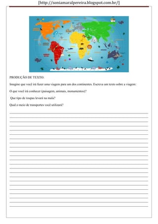 [http://soniamaralpereira.blogspot.com.br/]
PRODUÇÃO DE TEXTO:
Imagine que você irá fazer uma viagem para um dos continentes. Escreva um texto sobre a viagem:
O que você irá conhecer (paisagem, animais, monumentos)?
Que tipo de roupas levará na mala?
Qual o meio de transportes você utilizará?
_______________________________________________________________________________________
_______________________________________________________________________________________
_______________________________________________________________________________________
_______________________________________________________________________________________
_______________________________________________________________________________________
_______________________________________________________________________________________
_______________________________________________________________________________________
_______________________________________________________________________________________
_______________________________________________________________________________________
_______________________________________________________________________________________
_______________________________________________________________________________________
_______________________________________________________________________________________
_______________________________________________________________________________________
_______________________________________________________________________________________
_______________________________________________________________________________________
_______________________________________________________________________________________
_______________________________________________________________________________________
_______________________________________________________________________________________
_______________________________________________________________________________________
_______________________________________________________________________________________
_______________________________________________________________________________________
_______________________________________________________________________________________
_______________________________________________________________________________________
 