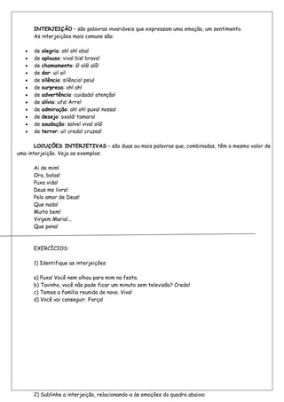 INTERJEIÇÃO – são palavras invariáveis que expressam uma emoção, um sentimento.
      As interjeições mais comuns são:

      de alegria: ah! oh! oba!
      de aplauso: viva! bis! bravo!
      de chamamento: ó! olá! alô!
      de dor: ui! ai!
      de silêncio: silêncio! psiu!
      de surpresa: oh! ah!
      de advertência: cuidado! atenção!
      de alívio: ufa! Arre!
      de admiração: ah! oh! puxa! nossa!
      de desejo: oxalá! tomara!
      de saudação: salve! viva! olá!
      de terror: ui! credo! cruzes!

       LOCUÇÕES INTERJETIVAS – são duas ou mais palavras que, combinadas, têm o mesmo valor de
uma interjeição. Veja os exemplos:

      Ai de mim!
      Ora, bolas!
      Puxa vida!
      Deus me livre!
      Pelo amor de Deus!
      Que nada!
      Muito bem!
      Virgem Maria!...
      Que pena!



      EXERCÍCIOS:

      1) Identifique as interjeições:

      a) Puxa! Você nem olhou para mim na festa.
      b) Tavinho, você não pode ficar um minuto sem televisão? Credo!
      c) Temos a família reunida de novo. Viva!
      d) Você vai conseguir. Força!




      2) Sublinhe a interjeição, relacionando-a às emoções do quadro abaixo:
 