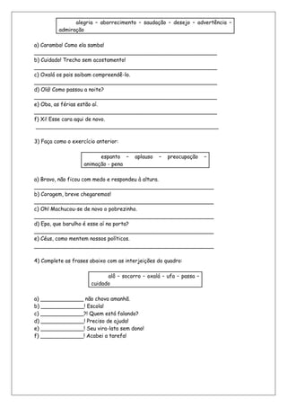 alegria – aborrecimento – saudação – desejo – advertência –
          admiração

a) Caramba! Como ela samba!
_______________________________________________________
b) Cuidado! Trecho sem acostamento!
_______________________________________________________
c) Oxalá os pais saibam compreendê-lo.
_______________________________________________________
d) Olá! Como passou a noite?
_______________________________________________________
e) Oba, as férias estão aí.
_______________________________________________________
f) Xi! Esse cara aqui de novo.
 _______________________________________________________

3) Faça como o exercício anterior:

                          espanto –     aplauso   –   preocupação    –
                    animação - pena

a) Bravo, não ficou com medo e respondeu à altura.
______________________________________________________
b) Coragem, breve chegaremos!
______________________________________________________
c) Oh! Machucou-se de novo o pobrezinho.
______________________________________________________
d) Epa, que barulho é esse aí na porta?
______________________________________________________
e) Céus, como mentem nossos políticos.
______________________________________________________

4) Complete as frases abaixo com as interjeições do quadro:

                             alô – socorro – oxalá – ufa – passa –
                       cuidado

a) _____________ não chova amanhã.
b) _____________! Escola!
c) _____________?! Quem está falando?
d) _____________! Preciso de ajuda!
e) _____________! Seu vira-lata sem dono!
f) _____________! Acabei a tarefa!
 