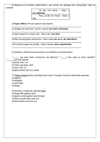 5) Reescreva os trechos, substituindo o que estiver em destaque por interjeições. Veja um
exemplo:
                                   Já são oito horas – disse a
                           mãe admirada.
                                   Puxa, já são oito horas – disse a
                           mãe.

      a) Façam silêncio. Preciso explicar esse assunto.
      ____________________________________________________________
      b) Consegui ser aprovado – gritou o menino com muito entusiasmo.
      ____________________________________________________________
      c) Agora vamos ter a nossa casa – falou o pai, com alívio.
      ____________________________________________________________
      d) Não faça perguntas indiscretas – disse a mãe com um ar de advertência.
      ____________________________________________________________
      e) O cachorro quase me mordeu – disse a menina, muito amedrontada.
      ____________________________________________________________

      6) Assinale a alternativa que preenche corretamente as lacunas abaixo:

       ―_____ que nada tenha acontecido com Maurício.‖ ―_____! Com quem eu estou falando?‖
―_____, você fala demais!‖
      a) Oxalá, hum, irra
      b) Tchau, que pena, claro
      c) Hum, claro, ué
      d) Queira Deus, alô, bico calado

      7) ―Nossa Senhora! Como você pôde fazer isso!‖ A locução interjetiva destacada expressa:
      a) espanto
      b) saudação
      c) satisfação
      d) desejo

      8) Assinale a oração que expressa pena:
      a) Chega! Não aguento mais!
      b) Quem me dera ganhar uma herança!
      c) Pobre coitado! Nem casa tem.
      d) Bravo! Cante mais uma vez.
 
