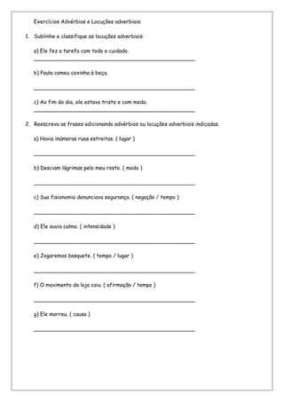 Exercícios Advérbios e Locuções adverbiais:

1. Sublinhe e classifique as locuções adverbiais:

   a) Ele fez a tarefa com todo o cuidado.
   _________________________________________________

   b) Paula comeu coxinha à beça.

   _________________________________________________

   c) Ao fim do dia, ele estava triste e com medo.
   _________________________________________________

2. Reescreva as frases adicionando advérbios ou locuções adverbiais indicadas.

   a) Havia inúmeras ruas estreitas. ( lugar )

   _________________________________________________

   b) Desciam lágrimas pelo meu rosto. ( modo )

   _________________________________________________

   c) Sua fisionomia denunciava segurança. ( negação / tempo )

   _________________________________________________

   d) Ele ouvia calmo. ( intensidade )

   _________________________________________________

   e) Jogaremos basquete. ( tempo / lugar )

   _________________________________________________

   f) O movimento da loja caiu. ( afirmação / tempo )

   _________________________________________________

   g) Ele morreu. ( causa )

   _________________________________________________
 