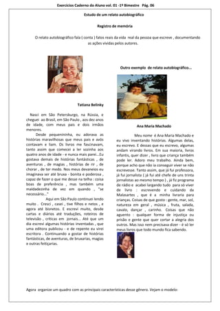 Exercícios Caderno do Aluno vol. 01 -1º Bimestre Pág. 06

                                   Estudo de um relato autobiográfico

                                            Registro de memória

     O relato autobiográfico fala ( conta ) fatos reais da vida real da pessoa que escreve , documentando
                                      as ações vividas pelos autores.




                                                        Outro exemplo de relato autobiográfico...




                               Tatiana Belinky

  Nasci em São Petersburgo, na Rússia, e
cheguei ao Brasil, em São Paulo , aos dez anos
de idade, com meus pais e dois irmãos                              Ana Maria Machado
menores.
      Desde pequenininha, eu adorava as                           Meu nome é Ana Maria Machado e
histórias maravilhosas que meus pais e avós           eu vivo inventando histórias. Algumas delas,
contavam e liam. Os livros me fascinavam,             eu escrevo. E dessas que eu escrevo, algumas
tanto assim que comecei a ler sozinha aos             andam virando livros. Em sua maioria, livros
quatro anos de idade - e nunca mais parei...Eu        infantis, quer dizer , livro que criança também
gostava demais de histórias fantásticas , de          pode ler. Adoro meu trabalho. Ainda bem,
aventuras , de magias , histórias de rir , de         porque acho que não ia conseguir viver se não
chorar , de ter medo. Nos meus devaneios eu           escrevesse. Tanto assim, que já fui professora,
imaginava ser até bruxa - bonita e poderosa ,         já fui jornalista ( já fui até chefe de uns trinta
capaz de fazer o que me desse na telha : coisa        jornalistas ao mesmo tempo ) , já fiz programa
boas de preferência , mas também uma                  de rádio e acabei largando tudo para só viver
maldadezinha de vez em quando , "se                   de livro : escrevendo e cuidando da
necessário..."                                        Malasartes , que é a minha livraria para
             Aqui em São Paulo continuei lendo        crianças. Coisas de que gosto : gente, mar, sol,
muito . Cresci , casei , tive filhos e netos , e      natureza em geral , música , fruta, salada,
agora até bisnetos. E escrevi muito, desde            cavalo, dançar , carinho. Coisas que não
cartas e diários até traduções, roteiros de           aguento : qualquer forma de injustiça ou
televisão , críticas em jornais... Até que um         prisão e gente que quer cortar a alegria dos
dia escrevi algumas histórias inventadas , que        outros. Mas isso nem precisava dizer - é só ler
uma editora publicou - e de repente eu virei          meus livros que todo mundo fica sabendo.
escritora . Continuando a gostar de histórias
fantásticas, de aventuras, de bruxarias, magias
e outras feitiçarias.




Agora organize um quadro com as principais características desse gênero. Vejam o modelo:
 