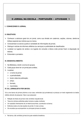 O JORNAL NA ESCOLA – PORTUGUÊS                                    –   ATIVIDADE 1


I. CONHECENDO O JORNAL




II. OBJETIVOS:

 Conhecer a estrutura geral de um jornal, como sua divisão em cadernos, seções, colunas, dando-se
    ênfase especial aos indícios que os marca.
 Conscientizar os alunos quanto à variedade de informações de jornais.
 Distinguir notícias de informes utilitários (ou serviços) e publicidade de classificados.
 Localizar os lugares de venda e os lugares de consulta e leitura onde jornais ficam à disposição de
    leitores.
 Entrevistar o jornaleiro.



III. DESENVOLVIMENTO:

1. Na Biblioteca, dividir a turma em grupos;
2. Cada grupo deve ter um jornal para análise;
3. Localizar:
     o nome do jornal;
     a periodicidade;
     local e data de publicação;
     preço;
     formato;
     manchetes.
IV. EU, JORNALISTA POR UM DIA:

Vá a uma banca de jornais próxima a sua casa, entreviste o(a) jornaleiro(a) e produza um texto registrando os dados
obtidos através da pesquisa. Veja o que pesquisar:

   Relação de títulos de jornais mais vendidos naquele local;
   Tipos de notícias preferidas pelos homens e pelas mulheres;
   Um episódio interessante de um leitor/consumidor, acontecido na banca;
   Editorias (cada uma das seções do jornal). A mais curiosa;
   Os encartes que acompanham os principais jornais do estado;




   Na banca, são vendidos jornais de quais estados brasileiros.
 