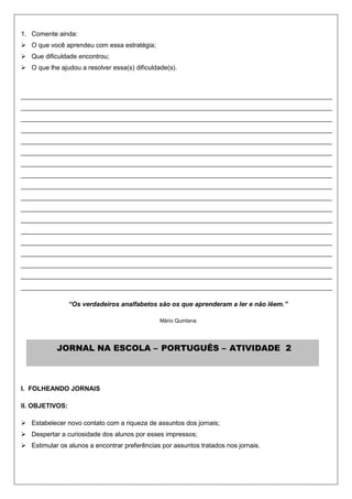 1. Comente ainda:
 O que você aprendeu com essa estratégia;
 Que dificuldade encontrou;
 O que lhe ajudou a resolver essa(s) dificuldade(s).



______________________________________________________________________________________
______________________________________________________________________________________
______________________________________________________________________________________
______________________________________________________________________________________
______________________________________________________________________________________
______________________________________________________________________________________
______________________________________________________________________________________
______________________________________________________________________________________
______________________________________________________________________________________
______________________________________________________________________________________
______________________________________________________________________________________
______________________________________________________________________________________
______________________________________________________________________________________
______________________________________________________________________________________
______________________________________________________________________________________
______________________________________________________________________________________
______________________________________________________________________________________
______________________________________________________________________________________

                 “Os verdadeiros analfabetos são os que aprenderam a ler e não lêem.”

                                               Mário Quintana




            JORNAL NA ESCOLA – PORTUGUÊS – ATIVIDADE 2



I. FOLHEANDO JORNAIS

II. OBJETIVOS:

 Estabelecer novo contato com a riqueza de assuntos dos jornais;
 Despertar a curiosidade dos alunos por esses impressos;
 Estimular os alunos a encontrar preferências por assuntos tratados nos jornais.
 