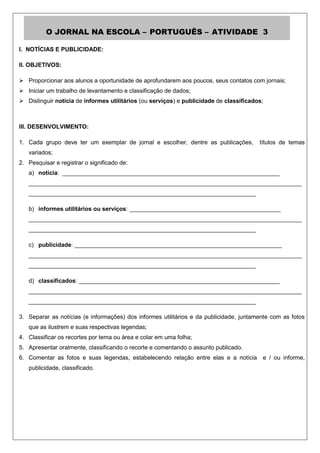 O JORNAL NA ESCOLA – PORTUGUÊS – ATIVIDADE 3

I. NOTÍCIAS E PUBLICIDADE:

II. OBJETIVOS:

 Proporcionar aos alunos a oportunidade de aprofundarem aos poucos, seus contatos com jornais;
 Iniciar um trabalho de levantamento e classificação de dados;
 Distinguir notícia de informes utilitários (ou serviços) e publicidade de classificados;



III. DESENVOLVIMENTO:

1. Cada grupo deve ter um exemplar de jornal e escolher, dentre as publicações,         títulos de temas
   variados;
2. Pesquisar e registrar o significado de:
   a) notícia: __________________________________________________________________
   ___________________________________________________________________________________
   _____________________________________________________________________

   b) informes utilitários ou serviços: ______________________________________________
   ___________________________________________________________________________________
   _____________________________________________________________________

   c) publicidade: _______________________________________________________________
   ___________________________________________________________________________________
   _____________________________________________________________________

   d) classificados: _____________________________________________________________
   ___________________________________________________________________________________
   _____________________________________________________________________

3. Separar as notícias (e informações) dos informes utilitários e da publicidade, juntamente com as fotos
   que as ilustrem e suas respectivas legendas;
4. Classificar os recortes por tema ou área e colar em uma folha;
5. Apresentar oralmente, classificando o recorte e comentando o assunto publicado.
6. Comentar as fotos e suas legendas, estabelecendo relação entre elas e a notícia e / ou informe,
   publicidade, classificado.
 