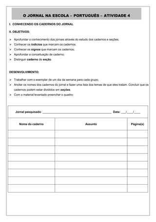 O JORNAL NA ESCOLA – PORTUGUÊS – ATIVIDADE 4

I. CONHECENDO OS CADERNOS DO JORNAL

II. OBJETIVOS:

 Aprofundar o conhecimento dos jornais através do estudo dos cadernos e seções;
 Conhecer os indícios que marcam os cadernos;
 Conhecer os signos que marcam os cadernos;
 Aprofundar a conceituação de caderno;
 Distinguir caderno de seção.



DESENVOLVIMENTO:

 Trabalhar com o exemplar de um dia da semana para cada grupo;
 Anotar os nomes dos cadernos do jornal e fazer uma lista dos temas de que eles tratam. Concluir que os
   cadernos podem estar divididos em seções.
 Com o material levantado preencher o quadro:




    Jornal pesquisado: ___________________________________________ Data: ___/____/____



       Nome do caderno                                  Assunto                           Página(s)
 