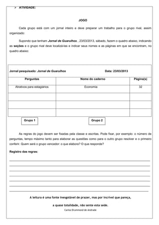  ATIVIDADE:



                                                    JOGO

      Cada grupo está com um jornal inteiro e deve preparar um trabalho para o grupo rival, assim
organizado:

      Supondo que tenham Jornal de Guarulhos , 23/03/2013, sábado, fazem o quadro abaixo, indicando
as seções e o grupo rival deve localizá-las e indicar seus nomes e as páginas em que se encontram, no
quadro abaixo:




Jornal pesquisado: Jornal de Guarulhos                                  Data: 23/03/2013

           Perguntas                                 Nome do caderno                         Página(s)

    Atrativos para estagiários                           Economia                               32




          Grupo 1                                             Grupo 2



      As regras do jogo devem ser fixadas pela classe e escritas. Pode fixar, por exemplo: o número de
perguntas, tempo máximo tanto para elaborar as questões como para o outro grupo resolver e o primeiro
conferir. Quem será o grupo vencedor: o que elabora? O que responde?

Registro das regras:

______________________________________________________________________________________
______________________________________________________________________________________
______________________________________________________________________________________
______________________________________________________________________________________
______________________________________________________________________________________
______________________________________________________________________________________
_____________________________________________________________________________________

                 A leitura é uma fonte inesgotável de prazer, mas por incrível que pareça,

                                 a quase totalidade, não sente esta sede.
                                         Carlos Drummond de Andrade
 