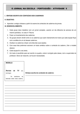 O JORNAL NA ESCOLA – PORTUGUÊS – ATIVIDADE 5


I. SÍNTESE ESCRITA DO CONTEÚDO DOS CADERNOS

II. OBJETIVO:

 Aprender a redigir sínteses a partir do exame de conteúdos de cadernos de jornais.
III. DESENVOLVIMENTO:

   1. Cada grupo deve trabalhar com um jornal completo, usando um dia diferente da semana de um
       mesmo periódico, no caso A Tribuna.
   2. Fazer um levantamento dos cadernos;
   3. Os grupos devem dividir entre si os cadernos que saem diariamente de modo que cada equipe fique
       com a análise de um só desses cadernos;
   4. Analisar os cadernos e fazer uma lista das suas seções;
   5. Com essa lista preliminar escrever um texto sintético sobre o conteúdo do caderno. (Ver o modelo
       abaixo).
   6. Cada equipe lê o seu texto;
   7. Um texto é escolhido para ser escrito no quadro, onde é corrigido pela classe, com a supervisão do
       professor. Deve ser reescrito, se houver necessidade.



 MODELO:




 Revista        da    TV      aos
 domingos                            Síntese escrita do conteúdo do caderno:
                                     ____________________________________________
           Os    bastidores    da
 televisão estão neste caderno.
 O acompanhamento das cenas
 mais emocionantes das novelas
______________________________________________________________________________________
 e séries nacionais, o bate-papo
 informal com os atores e atrizes
______________________________________________________________________________________
 falando    sobre     os      seus
______________________________________________________________________________________
 personagens e ainda o resumo
______________________________________________________________________________________
 do que vai acontecer durante a
______________________________________________________________________________________
 semana.l
______________________________________________________________________________________
______________________________________________________________________________________
______________________________________________________________________________________
______________________________________________________________________________________
 