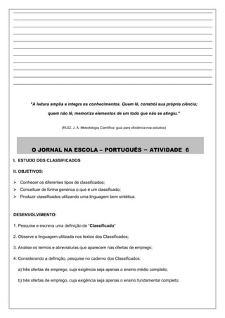 ______________________________________________________________________________________
______________________________________________________________________________________
______________________________________________________________________________________
______________________________________________________________________________________
______________________________________________________________________________________
______________________________________________________________________________________
______________________________________________________________________________________
______________________________________________________________________________________
______________________________________________________________________________________
______________________________________________________________________________________
______________________________________________________________________________________




         "A leitura amplia e integra os conhecimentos. Quem lê, constrói sua própria ciência;

                  quem não lê, memoriza elementos de um todo que não se atingiu."


                          (RUIZ, J. A. Metodologia Científica: guia para eficiência nos estudos)




         O JORNAL NA ESCOLA – PORTUGUÊS                                          –   ATIVIDADE 6
I. ESTUDO DOS CLASSIFICADOS

II. OBJETIVOS:

 Conhecer os diferentes tipos de classificados;
 Conceituar de forma genérica o que é um classificado;
 Produzir classificados utilizando uma linguagem bem sintética.



DESENVOLVIMENTO:

1. Pesquise e escreva uma definição de “Classificado”

2. Observe a linguagem utilizada nos textos dos Classificados;

3. Analise os termos e abreviaturas que aparecem nas ofertas de emprego;

4. Considerando a definição, pesquise no caderno dos Classificados:

  a) três ofertas de emprego, cuja exigência seja apenas o ensino médio completo;

  b) três ofertas de emprego, cuja exigência seja apenas o ensino fundamental completo;
 