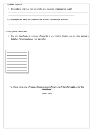 c) Agora, responda:

    Quais são os empregos mais procurados e os requisitos exigidos para o cargo?
   ___________________________________________________________________________________
   _____________________________________________________________________

  d) A linguagem dos textos dos classificados é própria e característica. Por quê?

   ___________________________________________________________________________________
   _____________________________________________________________________

5. Produção de classificado:

    Crie um classificado de emprego oferecendo o seu trabalho. Imagine que já esteja apto(a) a
       trabalhar. Pense naquilo que você faz melhor!




 _____________________
 _____________________
 _____________________
 _____________________
 _____________________
 _____________________
 _____________________
 _____________________
 _____________________
 _____________________
 _____________________
 _____________________
 _____________________ atividade elitizada, mas uma ferramenta de transformação social dos
     “A leitura não é uma
                                          indivíduos."
 _____________________
 ______________                                 (Julian Correa)
 