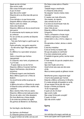 Quem um dia irá dizer                     Ela falava coisas sobre o Planalto
Que existe razão                          Central,
Nas coisas feitas pelo coração?           Também magia e meditação.
E que irá dizer                           E o Eduardo ainda estava
Que não existe razão?                     No esquema "escola-cinema-clube-
Eduardo abriu os olhos mas não quis se    televisão".
levantar:                                 E, mesmo com tudo diferente,
Ficou deitado e viu que horas eram        Veio mesmo, de repente,
Enquanto Mônica tomava um conhaque,       Uma vontade de se ver
Noutro canto da cidade                    E os dois se encontravam todo dia
Como eles disseram.                       E a vontade crescia,
Eduardo e Mônica um dia se encontraram    Como tinha de ser.
sem querer                                Eduardo e Mônica fizeram natação,
E conversaram muito mesmo pra tentar      fotografia,
se conhecer.                              Teatro, artesanato e foram viajar.
Foi um carinha do cursinho do Eduardo     A Mônica explicava p'ro Eduardo
que disse:                                Coisas sobre o céu, a terra, a água e o
- Tem uma festa legal e a gente quer se   ar:
divertir.                                 Ele aprendeu a beber, deixou o cabelo
Festa estranha, com gente esquisita:      crescer
- Eu não estou legal. Não aguento mais    E decidiu trabalhar;
birita.                                   E ela se formou no mesmo mês
E a Mônica riu e quis saber um pouco      Em que ele passou no vestibular
mais                                      E os dois comemoraram juntos
Sobre o boyzinho que tentava              E também brigaram juntos, muitas vezes
impressionar                              depois
E o Eduardo, meio tonto, só pensava em    E todo mundo diz que ele completa ela e
ir p'rá casa:                             vice-versa,
- É quase duas eu vou me ferrar.          Que nem feijão com arroz.
Eduardo e Mônica trocaram telefone        Construíram uma casa uns dois anos
Depois telefonaram e decidiram se         atrás,
encontrar.                                Mais ou menos quando os gêmeos vieram
O Eduardo sugeriu uma lanchonete          -
Mas a Mônica queria ver o filme do        Batalharam grana e seguraram legal
Godard.                                   A barra mais pesada que tiveram.
Se encontraram então no parque da         Eduardo e Mônica voltaram p'rá Brasília
cidade                                    E a nossa amizade dá saudade no verão.
A Mônica de moto e o Eduardo de camelo    Só que nessas férias não vão viajar
O Eduardo achou estranho e melhor não     Porque o filhinho do Eduardo
comentar                                  Tá de recuperação.
Mas a menina tinha tinta no cabelo.       E quem um dia irá dizer
Eduardo e Mônica eram nada parecidos -    Que existe razão
Ela era de Leão e ele tinha dezesseis.    Nas coisas feitas pelo coração?
Ela fazia Medicina e falava alemão        E quem irá dizer
E ele ainda nas aulinhas de inglês.       Que não existe razão?
Ela gostava do Bandeira e do Bauhaus,

                                          Egotrip
De Van Gogh e dos Mutantes,
                                          Blitz
De Caetano e de Rimbaud
E o Eduardo gostava de novela             Um indivíduo alto magro vestindo um
E jogava futebol de botão com seu avô.    terno azul (quem vem lá quem será?)
 