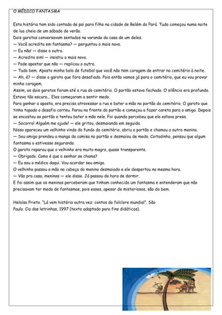 O MÉDICO FANTASMA


Esta história tem sido contada de pai para filho na cidade de Belém do Pará. Tudo começou numa noite
de lua cheia de um sábado de verão.
Dois garotos conversavam sentados na varanda da casa de um deles.
— Você acredita em fantasma? — perguntou o mais novo.
— Eu não! — disse o outro.
— Acredita sim! — insistiu o mais novo.
— Pode apostar que não — replicou o outro.
— Tudo bem. Aposto minha bola de futebol que você não tem coragem de entrar no cemitério à noite.
— Ah, é? — disse o garoto que fora desafiado. Pois então vamos já para o cemitério, que eu vou provar
minha coragem.
Assim, os dois garotos foram até a rua do cemitério. O portão estava fechado. O silêncio era profundo.
Estava tão escuro... Eles começaram a sentir medo.
Para ganhar a aposta, era preciso atravessar a rua e bater a mão no portão do cemitério. O garoto que
tinha topado o desafio correu. Parou na frente do portão e começou a fazer careta para o amigo. Depois
se encostou ao portão e tentou bater a mão nele. Foi quando percebeu que ela estava presa.
— Socorro! Alguém me ajude! — ele gritou, desmaiando em seguida.
Nisso apareceu um velhinho vindo do fundo do cemitério, abriu o portão e chamou o outro menino.
— Seu amigo prendeu a manga da camisa no portão e desmaiou de medo. Coitadinho, pensou que algum
fantasma o estivesse segurando.
O garoto reparou que o velhinho era muito magro, quase transparente.
— Obrigado. Como é que o senhor se chama?
— Eu sou o médico daqui. Vou acordar seu amigo.
O velhinho passou a mão na cabeça do menino desmaiado e ele despertou na mesma hora.
— Vão pra casa, meninos — ele disse. Já passou da hora de dormir.
E foi assim que os meninos perceberam que tinham conhecido um fantasma e entenderam que não
precisavam ter medo de fantasmas, pois esses, apesar de misteriosos, são do bem.


Heloísa Prieto. ―Lá vem história outra vez: contos do folclore mundial‖. São
Paulo. Cia das letrinhas, 1997 (texto adaptado para fins didáticos).
 