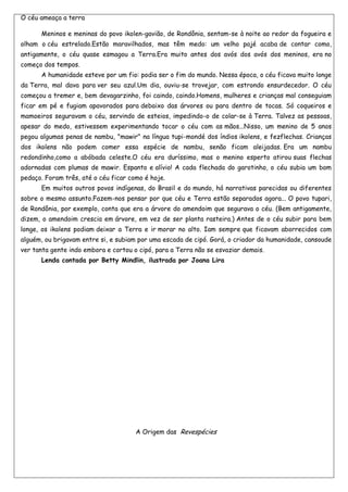 O céu ameaça a terra

      Meninos e meninas do povo ikolen-gavião, de Rondônia, sentam-se à noite ao redor da fogueira e
olham o céu estrelado.Estão maravilhados, mas têm medo: um velho pajé acaba de contar como,
antigamente, o céu quase esmagou a Terra.Era muito antes dos avós dos avós dos meninos, era no
começo dos tempos.
      A humanidade esteve por um fio: podia ser o fim do mundo. Nessa época, o céu ficava muito longe
da Terra, mal dava para ver seu azul.Um dia, ouviu-se trovejar, com estrondo ensurdecedor. O céu
começou a tremer e, bem devagarzinho, foi caindo, caindo.Homens, mulheres e crianças mal conseguiam
ficar em pé e fugiam apavorados para debaixo das árvores ou para dentro de tocas. Só coqueiros e
mamoeiros seguravam o céu, servindo de esteios, impedindo-o de colar-se à Terra. Talvez as pessoas,
apesar do medo, estivessem experimentando tocar o céu com as mãos...Nisso, um menino de 5 anos
pegou algumas penas de nambu, "mawir" na língua tupi-mondé dos índios ikolens, e fezflechas. Crianças
dos ikolens não podem comer essa espécie de nambu, senão ficam aleijadas. Era um nambu
redondinho,como a abóbada celeste.O céu era duríssimo, mas o menino esperto atirou suas flechas
adornadas com plumas de mawir. Espanto e alívio! A cada flechada do garotinho, o céu subia um bom
pedaço. Foram três, até o céu ficar como é hoje.
      Em muitos outros povos indígenas, do Brasil e do mundo, há narrativas parecidas ou diferentes
sobre o mesmo assunto.Fazem-nos pensar por que céu e Terra estão separados agora... O povo tupari,
de Rondônia, por exemplo, conta que era a árvore do amendoim que segurava o céu. (Bem antigamente,
dizem, o amendoim crescia em árvore, em vez de ser planta rasteira.) Antes de o céu subir para bem
longe, os ikolens podiam deixar a Terra e ir morar no alto. Iam sempre que ficavam aborrecidos com
alguém, ou brigavam entre si, e subiam por uma escada de cipó. Gorá, o criador da humanidade, cansoude
ver tanta gente indo embora e cortou o cipó, para a Terra não se esvaziar demais.
      Lenda contada por Betty Mindlin, ilustrada por Joana Lira




                                      A Origem das Revespécies
 