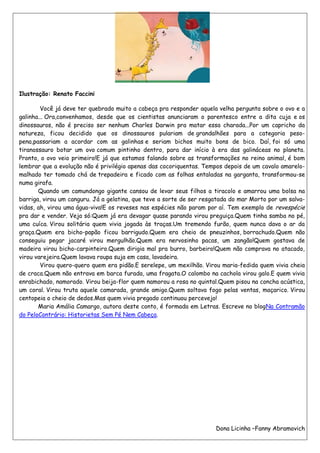 Ilustração: Renato Faccini

        Você já deve ter quebrado muito a cabeça pra responder aquela velha pergunta sobre o ovo e a
galinha... Ora,convenhamos, desde que os cientistas anunciaram o parentesco entre a dita cuja e os
dinossauros, não é preciso ser nenhum Charles Darwin pra matar essa charada...Por um capricho da
natureza, ficou decidido que os dinossauros pulariam de grandalhões para a categoria peso-
pena,passariam a acordar com as galinhas e seriam bichos muito bons de bico. Daí, foi só uma
tiranossauro botar um ovo comum pintinho dentro, para dar início à era das galináceas no planeta.
Pronto, o ovo veio primeiro!E já que estamos falando sobre as transformações no reino animal, é bom
lembrar que a evolução não é privilégio apenas das cocoriquentas. Tempos depois de um cavalo amarelo-
malhado ter tomado chá de trepadeira e ficado com as folhas entaladas na garganta, transformou-se
numa girafa.
       Quando um camundongo gigante cansou de levar seus filhos a tiracolo e amarrou uma bolsa na
barriga, virou um canguru. Já a gelatina, que teve a sorte de ser resgatada do mar Morto por um salva-
vidas, ah, virou uma água-viva!E os reveses nas espécies não param por aí. Tem exemplo de revespécie
pra dar e vender. Veja só:Quem já era devagar quase parando virou preguiça.Quem tinha samba no pé,
uma cuíca. Virou solitária quem vivia jogada às traças.Um tremendo furão, quem nunca dava o ar da
graça.Quem era bicho-papão ficou barrigudo.Quem era cheio de pneuzinhos, borrachudo.Quem não
conseguiu pegar jacaré virou mergulhão.Quem era nervosinho pacas, um zangão!Quem gostava de
madeira virou bicho-carpinteiro.Quem dirigia mal pra burro, barbeiro!Quem não comprava no atacado,
virou varejeira.Quem lavava roupa suja em casa, lavadeira.
        Virou quero-quero quem era pidão.E serelepe, um mexilhão. Virou maria-fedida quem vivia cheia
de craca.Quem não entrava em barca furada, uma fragata.O calombo na cachola virou galo.E quem vivia
enrabichado, namorado. Virou beija-flor quem namorou a rosa no quintal.Quem pisou na concha acústica,
um coral. Virou truta aquele camarada, grande amigo.Quem soltava fogo pelas ventas, maçarico. Virou
centopeia o cheio de dedos.Mas quem vivia pregado continuou percevejo!
       Maria Amália Camargo, autora deste conto, é formada em Letras. Escreve no blogNa Contramão
do PeloContrário: Historietas Sem Pé Nem Cabeça.




                                                                      Dona Licinha –Fanny Abramovich
 