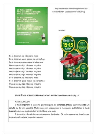 http://letras.terra.com.br/engenheiros-do-
                                                      hawaii/45746/      [acesso em 01/02/2013]




                                                              Texto 02




Se te disseram pra não virar a mesa
Se te disseram que o ataque é a pior defesa
Se te imploraram pra esperar a sobremesa
Ouça o que eu digo: não ouça ninguém
Ouça o que eu digo: não ouça ninguém
Ouça o que eu digo: não ouça ninguém
Ouça o que eu digo: não ouça ninguém
Se te disseram pra não virar a mesa
Se te disseram que o ataque é a pior defesa
Ouça o que eu digo: não ouça ninguém
Ouça o que eu digo: não ouça ninguém



       EXERCÍCIOS SOBRE VERBOS NO MODO IMPERATIVO –Exercício 3- pág.15


       NÃO ESQUECER:
       O modo imperativo é usado na gramática para dar comandos, ordens, fazer um pedido, um
convite ou dar um conselho. Muito usado em propagandas e mensagens publicitárias, o modo
imperativo tem por objetivo induzir o indivíduo a uma ação.
       O imperativo não admite a primeira pessoa do singular. Ele pode aparecer de duas formas:
imperativo afirmativo e imperativo negativo.
 