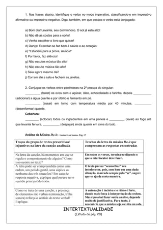 1. Nas frases abaixo, identifique o verbo no modo imperativo, classificando-o em imperativo
afirmativo ou imperativo negativo. Diga, também, em que pessoa o verbo está conjugado:


       a) Bom dia! Levante, seu dorminhoco. O sol já está alto!
       b) Não dê as costas para a sorte!
       c) Venha escolher o livro que quiser!
       d) Dança! Exercitar-se faz bem à saúde e ao coração.
       e) “Estudem para a prova, alunos!”
       f) Por favor, faz silêncio!
       g) Não escutes música tão alto!
       h) Não escute música tão alto!
       i) Saia agora mesmo daí!
       j) Corram até a sala e fechem as janelas.


       2. Conjugue os verbos entre parênteses na 2ª pessoa do singular:
       __________ (bater) os ovos com o açúcar, óleo, achocolatado e farinha, depois ____________
(adicionar) a água quente e por último o fermento em pó.
       __________ (assar) em forno com temperatura média por 40 minutos, ___________
(desenformar) quente.
       Cobertura:
       _________ (colocar) todos os ingredientes em uma panela e __________ (levar) ao fogo até
que levante fervura, ___________ (despejar) ainda quente em cima do bolo.


       Análise da Música Do it-      Lenine/Ivan Santos- Pág. 17


Traços do grupo de textos prescritivos/                        Trechos da letra da música Do it que
injuntivos na letra da canção analisada                        comprovam as respostas encontradas

Na letra da canção, há momentos em que se                      Em todos os versos, termina-se dizendo o
regula o comportamento de alguém? Como                         que o interlocutor deve fazer.
isso ocorre no texto?
A letra pode ser compreendida como uma                         O texto parece “aconselhar” seu
ordem, um pedido gentil, uma súplica ou                        interlocutor, pois, com base em uma dada
nenhuma das três situações? Em caso de                         situação, marcada sempre pelo “se”, sugere
resposta negativa, explique qual parece ser o                  que se aja de certa maneira.
sentido principal do texto.

Como se trata de uma canção, a presença                        A entonação é incisiva e o ritmo é forte,
de elementos não verbais (entonação, trilha                    dando mais força à interpretação da ordem.
sonora) reforça o sentido do texto verbal?                     Mas é possível fazer outra análise, depende
Explique.                                                      muito da justificativa. Para tanto, é
                                                               necessário que a música seja ouvida em sala.
                                        INTERTEXTUALIDADE
                                                    (Estudo da pág. 20)
 