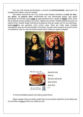 Para que você entenda perfeitamente o conceito de intertextualidade, vamos partir de
exemplos bem simples, como por exemplo:
       Nas nossas conversas do dia a dia, muitas vezes fazemos referência ao modo de dizer,
aos gestos, às palavras ditas, manifestados por uma determinada pessoa, seja aquele
personagem da televisão, aquele amigo de quem gostamos muito, alguém da família, enfim, várias
são as pessoas às quais podemos nos referir. Quando escrevemos, também podemos proceder da
mesma forma, fazendo alusão (referência) às palavras ditas por aquele escritor que admiramos,
àquela canção de que gostamos, entre outros casos. Saiba que todas essas situações
representam casos de intertextualidade. No entanto, ela pode estar presente em muitas outras
circunstâncias, como é o caso dos anúncios publicitários. Vamos ver alguns exemplos?




      A intertextualidade presente nos anúncios publicitários

       Nesse exemplo temos um anúncio publicitário de um produto alimentício (Leite Moça) que
faz referência à música de Rita Lee, Mania de você.
 