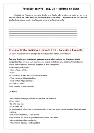 Produção escrita- pág. 21 – caderno do aluno

       Partindo do fragmento da carta de Mariana Alcoforado, produza, no caderno, um texto
prescritivo que, de forma explícita, retome um trecho da carta. O importante é que você escreva
seu texto no gênero receita e estabeleça um intertexto com a carta.
_______________________________________________________________________________
_______________________________________________________________________________
_______________________________________________________________________________
_______________________________________________________________________________
_______________________________________________________________________________
_______________________________________________________________________________
_______________________________________________________________________________
_______________________________________________________________________________
_______________________________________________________________________________
_______________________________________________________________________________
_______________________________________________________________________________
_______________________________________________________________________________

Discurso direto, indireto e indireto livre – Conceito e Exemplos
Os textos abaixo servem de exemplo de discursos direto, indireto e indireto livre:


Exemplo de discurso direto onde as personagens falam no texto em linguagem direta:
Margarida entrou em casa e viu sua mãe, que estava sentada em uma poltrona, folheando uma
revista. Sem dizer nada, dirigiu-se à cozinha. A mãe a interpelou:
– Com quem você esteve?
– Com a Rosa e o Edu.
– Edu?
– É o irmão da Rosa – respondeu distraidamente.
– Você nunca me falou desse Edu.
– Eu o conheci há pouco tempo.
– E o que faz o Edu?
– Ora, mamãe, que curiosidade!


Ou ainda:


Ofélia perguntou devagar, com recato pelo que lhe acontecia:
– É um pinto?
Não olhei para ela.
– É um pinto, sim.
Da cozinha vinha o fraco piar. Ficamos em silêncio como se Jesus tivesse nascido. Ofélia respirava,
respirava.
– Um pintinho? certificou-se em dúvida.
– Um pintinho, sim, disse eu guiando-a com cuidado para a vida.
– Ah, um pintinho, disse meditando.
– Um pintinho, disse eu sem brutalizá-la.
 
