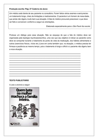 Produção escrita- Pág- 27 Caderno do aluno

Um médico está diante de seu paciente no consultório. Foram feitos vários exames e será preciso
um tratamento longo, cheio de limitações e medicamentos. O paciente é um homem de meia-idade,
que ainda não digeriu muito bem sua situação. A fala do médico procurará prescrever o que deve
ser feito e convencer o enfermo a seguir as orientações.

                                             Elaborado especialmente para o São Paulo faz escola.



Produza um diálogo para essa situação. Não se esqueça de que a fala do médico deve ser
organizada pela tipologia injuntiva/prescritiva, uma vez que seu objetivo é indicar ao paciente como
deve se comportar durante o tratamento do ponto de vista da medicação, dos hábitos alimentares e
outros (exercícios físicos, vícios etc.).Leve em conta também que, na situação, o médico precisa ter
firmeza e paciência ao mesmo tempo, pois o tratamento é longo e difícil e o paciente não digeriu bem
a nova situação.
_______________________________________________________________________________
_______________________________________________________________________________
_______________________________________________________________________________
_______________________________________________________________________________
_______________________________________________________________________________
_______________________________________________________________________________
_______________________________________________________________________________
_______________________________________________________________________________
_______________________________________________________________________________
_______________________________________________________________________________
_______________________________________________________________________________

TEXTO PUBLICITÁRIO

I) Leia o anúncio a seguir
 