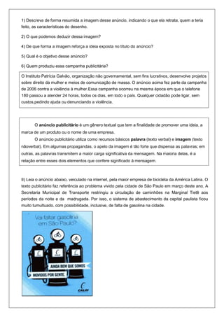 1) Descreva de forma resumida a imagem desse anúncio, indicando o que ela retrata, quem a teria
feito, as características do desenho.

2) O que podemos deduzir dessa imagem?

4) De que forma a imagem reforça a ideia exposta no título do anúncio?

5) Qual é o objetivo desse anúncio?

6) Quem produziu essa campanha publicitária?

O Instituto Patrícia Galvão, organização não governamental, sem fins lucrativos, desenvolve projetos
sobre direito da mulher e meios de comunicação de massa. O anúncio acima fez parte da campanha
de 2006 contra a violência à mulher.Essa campanha ocorreu na mesma época em que o telefone
180 passou a atender 24 horas, todos os dias, em todo o país. Qualquer cidadão pode ligar, sem
custos,pedindo ajuda ou denunciando a violência.




       O anúncio publicitário é um gênero textual que tem a finalidade de promover uma ideia, a
marca de um produto ou o nome de uma empresa.
       O anúncio publicitário utiliza como recursos básicos palavra (texto verbal) e imagem (texto
nãoverbal). Em algumas propagandas, o apelo da imagem é tão forte que dispensa as palavras; em
outras, as palavras transmitem a maior carga significativa da mensagem. Na maioria delas, é a
relação entre esses dois elementos que confere significado à mensagem.



II) Leia o anúncio abaixo, veiculado na internet, pela maior empresa de bicicleta da América Latina. O
texto publicitário faz referência ao problema vivido pela cidade de São Paulo em março deste ano. A
Secretaria Municipal de Transporte restringiu a circulação de caminhões na Marginal Tietê aos
períodos da noite e da madrugada. Por isso, o sistema de abastecimento da capital paulista ficou
muito tumultuado, com possibilidade, inclusive, de falta de gasolina na cidade.
 