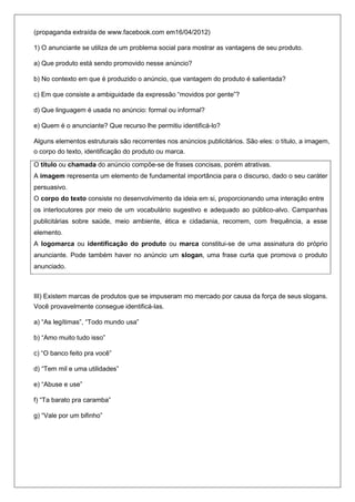 (propaganda extraída de www.facebook.com em16/04/2012)

1) O anunciante se utiliza de um problema social para mostrar as vantagens de seu produto.

a) Que produto está sendo promovido nesse anúncio?

b) No contexto em que é produzido o anúncio, que vantagem do produto é salientada?

c) Em que consiste a ambiguidade da expressão ―movidos por gente‖?

d) Que linguagem é usada no anúncio: formal ou informal?

e) Quem é o anunciante? Que recurso lhe permitiu identificá-lo?

Alguns elementos estruturais são recorrentes nos anúncios publicitários. São eles: o título, a imagem,
o corpo do texto, identificação do produto ou marca.

O título ou chamada do anúncio compõe-se de frases concisas, porém atrativas.
A imagem representa um elemento de fundamental importância para o discurso, dado o seu caráter
persuasivo.
O corpo do texto consiste no desenvolvimento da ideia em si, proporcionando uma interação entre
os interlocutores por meio de um vocabulário sugestivo e adequado ao público-alvo. Campanhas
publicitárias sobre saúde, meio ambiente, ética e cidadania, recorrem, com frequência, a esse
elemento.
A logomarca ou identificação do produto ou marca constitui-se de uma assinatura do próprio
anunciante. Pode também haver no anúncio um slogan, uma frase curta que promova o produto
anunciado.



III) Existem marcas de produtos que se impuseram mo mercado por causa da força de seus slogans.
Você provavelmente consegue identificá-las.

a) ―As legítimas‖, ―Todo mundo usa‖

b) ―Amo muito tudo isso‖

c) ―O banco feito pra você‖

d) ―Tem mil e uma utilidades‖

e) ―Abuse e use‖

f) ―Ta barato pra caramba‖

g) ―Vale por um bifinho‖
 