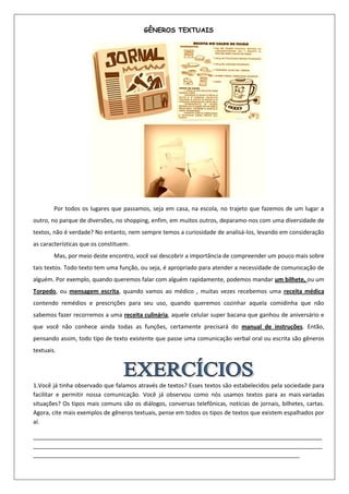 GÊNEROS TEXTUAIS




        Por todos os lugares que passamos, seja em casa, na escola, no trajeto que fazemos de um lugar a
outro, no parque de diversões, no shopping, enfim, em muitos outros, deparamo-nos com uma diversidade de
textos, não é verdade? No entanto, nem sempre temos a curiosidade de analisá-los, levando em consideração
as características que os constituem.
        Mas, por meio deste encontro, você vai descobrir a importância de compreender um pouco mais sobre
tais textos. Todo texto tem uma função, ou seja, é apropriado para atender a necessidade de comunicação de
alguém. Por exemplo, quando queremos falar com alguém rapidamente, podemos mandar um bilhete, ou um
Torpedo, ou mensagem escrita, quando vamos ao médico , muitas vezes recebemos uma receita médica
contendo remédios e prescrições para seu uso, quando queremos cozinhar aquela comidinha que não
sabemos fazer recorremos a uma receita culinária, aquele celular super bacana que ganhou de aniversário e
que você não conhece ainda todas as funções, certamente precisará do manual de instruções. Então,
pensando assim, todo tipo de texto existente que passe uma comunicação verbal oral ou escrita são gêneros
textuais.




1.Você já tinha observado que falamos através de textos? Esses textos são estabelecidos pela sociedade para
facilitar e permitir nossa comunicação. Você já observou como nós usamos textos para as mais variadas
situações? Os tipos mais comuns são os diálogos, conversas telefônicas, notícias de jornais, bilhetes, cartas.
Agora, cite mais exemplos de gêneros textuais, pense em todos os tipos de textos que existem espalhados por
aí.

__________________________________________________________________________________________
__________________________________________________________________________________________
___________________________________________________________________________________
 
