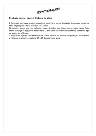 Produção escrita- pág. 34- Caderno do aluno

1. Em grupo, você deve produzir um anúncio publicitário para a divulgação de um novo modelo de
tênis lançado para a faixa etária de 12/13 anos.
No anúncio, devem aparecer palavras, cores, desenhos que despertem no jovem dessa faixa
etária o desejo de adquirir o modelo novo. O professor vai orientá-los quanto ao tamanho e tipo
de papel a ser utilizado.
2. Depois que o grupo tiver terminado de criar o anúncio, vai analisar sua produção, preenchendo
a ficha que se encontra na página 34 e 35 do caderno do aluno.
 