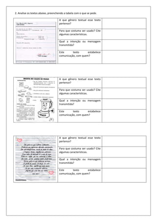 2. Analise os textos abaixo, preenchendo a tabela com o que se pede.

                                    A que gênero textual esse texto
                                    pertence?

                                    Para que costuma ser usado? Cite
                                    algumas características.

                                    Qual a intenção ou mensagem
                                    transmitida?

                                    Este      texto      estabelece
                                    comunicação, com quem?




                                    A que gênero textual esse texto
                                    pertence?

                                    Para que costuma ser usado? Cite
                                    algumas características.

                                    Qual a intenção ou mensagem
                                    transmitida?

                                    Este      texto      estabelece
                                    comunicação, com quem?




                                    A que gênero textual esse texto
                                    pertence?

                                    Para que costuma ser usado? Cite
                                    algumas características.

                                    Qual a intenção ou mensagem
                                    transmitida?

                                    Este      texto      estabelece
                                    comunicação, com quem?
 
