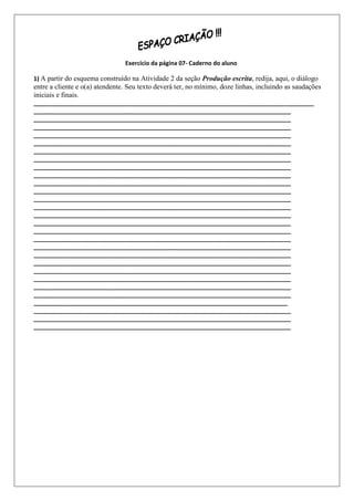 Exercício da página 07- Caderno do aluno

1) A partir do esquema construído na Atividade 2 da seção Produção escrita, redija, aqui, o diálogo
entre a cliente e o(a) atendente. Seu texto deverá ter, no mínimo, doze linhas, incluindo as saudações
iniciais e finais.
______________________________________________________________________________________
_______________________________________________________________________________
_______________________________________________________________________________
_______________________________________________________________________________
_______________________________________________________________________________
_______________________________________________________________________________
_______________________________________________________________________________
_______________________________________________________________________________
_______________________________________________________________________________
_______________________________________________________________________________
_______________________________________________________________________________
_______________________________________________________________________________
_______________________________________________________________________________
_______________________________________________________________________________
_______________________________________________________________________________
_______________________________________________________________________________
_______________________________________________________________________________
_______________________________________________________________________________
_______________________________________________________________________________
_______________________________________________________________________________
_______________________________________________________________________________
_______________________________________________________________________________
_______________________________________________________________________________
_______________________________________________________________________________
_______________________________________________________________________________
______________________________________________________________________________
_______________________________________________________________________________
_______________________________________________________________________________
_______________________________________________________________________________
 