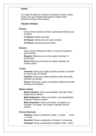 Verbo:
 .

 É a classe de palavras variáveis em pessoa, número, tempo,
 modo e voz, que indicam ação (correr), estado (ficar),
 fenômeno (chover), fato (nascer).

 Flexões Verbais:

Pessoa:
     Varia a forma verbal pra indicar a pessoa gramatical a que
     se refere.
     1a Pessoa: Orador (que fala)
     2a Pessoa: Interlocutor (com quem se fala)
     3a Pessoa: Assunto (de que se fala)
                                   .

Número:
     Varia a forma verbal para indicar o número de sujeitos a
     que se refere.
     Singular: Refere-se a um único sujeito. Exemplo: O
     menino fala.
     Plural: Refere-se a mais de um sujeito. Exemplo: Os
     meninos falam.
                                   .

Tempo:
     Presente: Indica que a ação acontece durante o momento
     em que se fala. Eu estudo.
     Pretérito: Indica que a ação aconteceu antes de se falar.
     Exemplo: Eu estudei.
     Futuro: Indica que a ação vai acontecer depois de se falar.
     Exemplo: Eu estudarei.
                                   .

Modos Verbais:
     Modo Indicativo: Indica uma realidade. Exemplo: Papai
     deseja que eu estude.
     Modo Subjuntivo: Indica uma dúvida, uma possibilidade.
     Exemplo: Talvez eu estude.
     Modo Imperativo: Indica uma ordem, um pedido, um
     conselho, um desejo, uma súplica. Exemplo: Estuda,
     menino.
                                   .

Formas Nominais:
     Infinitivo: Passa a substantivo: andar = o andar       correr
     = o correr
     Gerúndio: Passa a substantivo: formando = o formando
     Particípio: Passa a substantivo ou adjetivo: feito - o feito
 