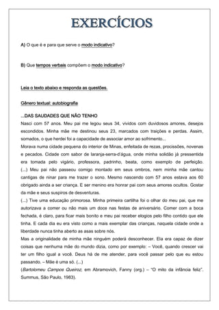 A) O que é e para que serve o modo indicativo?



B) Que tempos verbais compõem o modo indicativo?




Leia o texto abaixo e responda as questões.


Gênero textual: autobiografia

...DAS SAUDADES QUE NÃO TENHO
Nasci com 57 anos. Meu pai me legou seus 34, vividos com duvidosos amores, desejos
escondidos. Minha mãe me destinou seus 23, marcados com traições e perdas. Assim,
somados, o que herdei foi a capacidade de associar amor ao sofrimento...
Morava numa cidade pequena do interior de Minas, enfeitada de rezas, procissões, novenas
e pecados. Cidade com sabor de laranja-serra-d’água, onde minha solidão já pressentida
era tomada pelo vigário, professora, padrinho, beata, como exemplo de perfeição.
(...) Meu pai não passeou comigo montado em seus ombros, nem minha mãe cantou
cantigas de ninar para me trazer o sono. Mesmo nascendo com 57 anos estava aos 60
obrigado ainda a ser criança. E ser menino era honrar pai com seus amores ocultos. Gostar
da mãe e seus suspiros de desventuras.
(...) Tive uma educação primorosa. Minha primeira cartilha foi o olhar do meu pai, que me
autorizava a comer ou não mais um doce nas festas de aniversário. Comer com a boca
fechada, é claro, para ficar mais bonito e meu pai receber elogios pelo filho contido que ele
tinha. E cada dia eu era visto como a mais exemplar das crianças, naquela cidade onde a
liberdade nunca tinha aberto as asas sobre nós.
Mas a originalidade de minha mãe ninguém poderá desconhecer. Ela era capaz de dizer
coisas que nenhuma mãe do mundo dizia, como por exemplo: – Você, quando crescer vai
ter um filho igual a você. Deus há de me atender, para você passar pelo que eu estou
passando. – Mãe é uma só. (...)
(Bartolomeu Campos Queiroz, em Abramovich, Fanny (org.) – “O mito da infância feliz”.
Summus, São Paulo, 1983).
 