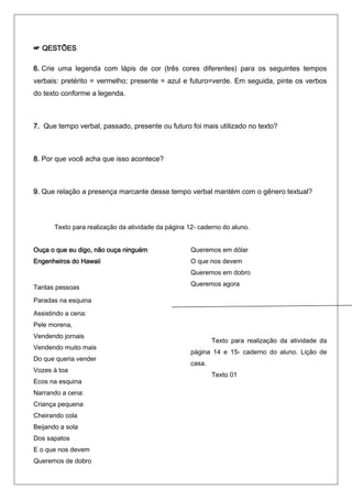 ☞ QESTÕES

6. Crie uma legenda com lápis de cor (três cores diferentes) para os seguintes tempos
verbais: pretérito = vermelho; presente = azul e futuro=verde. Em seguida, pinte os verbos
do texto conforme a legenda.



7. Que tempo verbal, passado, presente ou futuro foi mais utilizado no texto?



8. Por que você acha que isso acontece?



9. Que relação a presença marcante desse tempo verbal mantém com o gênero textual?



       Texto para realização da atividade da página 12- caderno do aluno.


Ouça o que eu digo, não ouça ninguém                 Queremos em dólar
Engenheiros do Hawaii                                O que nos devem
                                                     Queremos em dobro
                                                     Queremos agora
Tantas pessoas
Paradas na esquina
Assistindo a cena:
Pele morena,
Vendendo jornais
                                                             Texto para realização da atividade da
Vendendo muito mais
                                                     página 14 e 15- caderno do aluno. Lição de
Do que queria vender
                                                     casa.
Vozes à toa
                                                             Texto 01
Ecos na esquina
Narrando a cena:
Criança pequena
Cheirando cola
Beijando a sola
Dos sapatos
E o que nos devem
Queremos de dobro
 