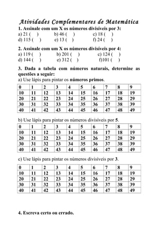Atividades Complementares de Matemática 
1. Assinale com um X os números divisíveis por 3: 
a) 21 ( ) b) 46 ( ) c) 18 ( ) 
d) 115 ( ) e) 13 ( ) f) 24 ( ) 
2. Assinale com um X os números divisíveis por 4: 
a) 119 ( ) b) 201 ( ) c) 124 ( ) 
d) 144 ( ) e) 312 ( ) f)101 ( ) 
3. Dada a tabela com números naturais, determine as 
questões a seguir: 
a) Use lápis para pintar os números primos. 
0 1 2 3 4 5 6 7 8 9 
10 11 12 13 14 15 16 17 18 19 
20 21 22 23 24 25 26 27 28 29 
30 31 32 33 34 35 36 37 38 39 
40 41 42 43 44 45 46 47 48 49 
b) Use lápis para pintar os números divisíveis por 5. 
0 1 2 3 4 5 6 7 8 9 
10 11 12 13 14 15 16 17 18 19 
20 21 22 23 24 25 26 27 28 29 
30 31 32 33 34 35 36 37 38 39 
40 41 42 43 44 45 46 47 48 49 
c) Use lápis para pintar os números divisíveis por 3. 
0 1 2 3 4 5 6 7 8 9 
10 11 12 13 14 15 16 17 18 19 
20 21 22 23 24 25 26 27 28 29 
30 31 32 33 34 35 36 37 38 39 
40 41 42 43 44 45 46 47 48 49 
4. Escreva certo ou errado. 
 