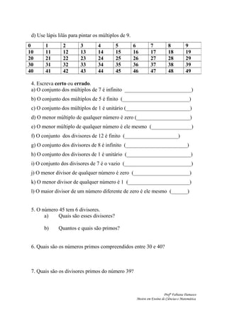 d) Use lápis lilás para pintar os múltiplos de 9.
4. Escreva certo ou errado.
a) O conjunto dos múltiplos de 7 é infinito _________________________)
b) O conjunto dos múltiplos de 5 é finito (_________________________)
c) O conjunto dos múltiplos de 1 é unitário (________________________)
d) O menor múltiplo de qualquer número é zero (____________________)
e) O menor múltiplo de qualquer número é ele mesmo (_______________)
f) O conjunto dos divisores de 12 é finito (____________________)
g) O conjunto dos divisores de 8 é infinito (_______________________)
h) O conjunto dos divisores de 1 é unitário (________________________)
i) O conjunto dos divisores de 7 é o vazio (_________________________)
j) O menor divisor de qualquer número é zero (_____________________)
k) O menor divisor de qualquer número é 1 (_______________________)
l) O maior divisor de um número diferente de zero é ele mesmo (______)
5. O número 45 tem 6 divisores.
a) Quais são esses divisores?
b) Quantos e quais são primos?
6. Quais são os números primos compreendidos entre 30 e 40?
7. Quais são os divisores primos do número 39?
Profª Fabiana Damasco
Mestre em Ensino de Ciências e Matemática
0 1 2 3 4 5 6 7 8 9
10 11 12 13 14 15 16 17 18 19
20 21 22 23 24 25 26 27 28 29
30 31 32 33 34 35 36 37 38 39
40 41 42 43 44 45 46 47 48 49
 
