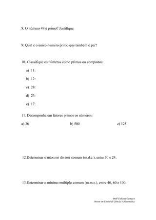8. O número 49 é primo? Justifique.
9. Qual é o único número primo que também é par?
10. Classifique os números como primos ou compostos:
a) 11:
b) 12:
c) 28:
d) 23:
e) 17:
11. Decomponha em fatores primos os números:
a) 36 b) 500 c) 125
12.Determinar o máximo divisor comum (m.d.c.), entre 30 e 24:
13.Determinar o mínimo múltiplo comum (m.m.c.), entre 40, 60 e 100.
Profª Fabiana Damasco
Mestre em Ensino de Ciências e Matemática
 