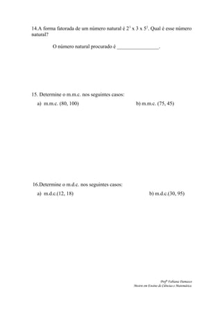 14.A forma fatorada de um número natural é 23
x 3 x 52
. Qual é esse número
natural?
O número natural procurado é ________________.
15. Determine o m.m.c. nos seguintes casos:
a) m.m.c. (80, 100) b) m.m.c. (75, 45)
16.Determine o m.d.c. nos seguintes casos:
a) m.d.c.(12, 18) b) m.d.c.(30, 95)
Profª Fabiana Damasco
Mestre em Ensino de Ciências e Matemática
 