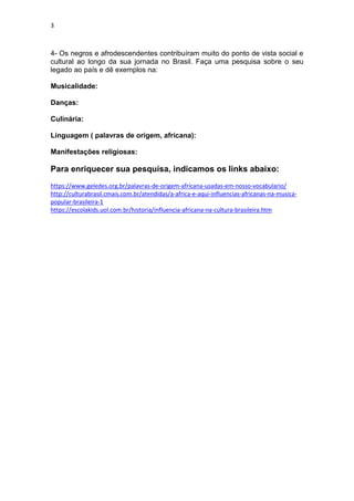3
4- Os negros e afrodescendentes contribuíram muito do ponto de vista social e
cultural ao longo da sua jornada no Brasil. Faça uma pesquisa sobre o seu
legado ao país e dê exemplos na:
Musicalidade:
Danças:
Culinária:
Linguagem ( palavras de origem, africana):
Manifestações religiosas:
Para enriquecer sua pesquisa, indicamos os links abaixo:
https://www.geledes.org.br/palavras-de-origem-africana-usadas-em-nosso-vocabulario/
http://culturabrasil.cmais.com.br/atendidas/a-africa-e-aqui-influencias-africanas-na-musica-
popular-brasileira-1
https://escolakids.uol.com.br/historia/influencia-africana-na-cultura-brasileira.htm
 
