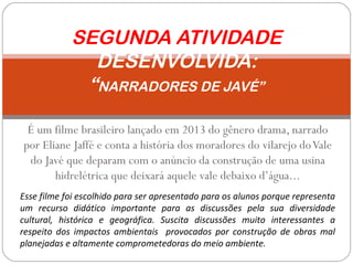 É um filme brasileiro lançado em 2013 do gênero drama, narrado
por Eliane Jaffé e conta a história dos moradores do vilarejo doVale
do Javé que deparam com o anúncio da construção de uma usina
hidrelétrica que deixará aquele vale debaixo d’água...
SEGUNDA ATIVIDADE
DESENVOLVIDA:
“NARRADORES DE JAVÉ”
Esse filme foi escolhido para ser apresentado para os alunos porque representa
um recurso didático importante para as discussões pela sua diversidade
cultural, histórica e geográfica. Suscita discussões muito interessantes a
respeito dos impactos ambientais provocados por construção de obras mal
planejadas e altamente comprometedoras do meio ambiente.
