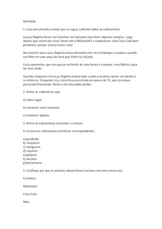 Atividade
1. Leia com atenção o texto que se segue, sublinhe todos os substantivos.
Lúcia e Rogério foram ao Carrefour em Salvador para fazer algumas compras. Logo
depois que saíramdo caixa, foram até o McDonald’s e compraram uma Coca-Cola bem
geladinha, porque estava muito calor.
No caminho para casa, Rogério estava distraído com seu Fandangos e acabou sujando
seu Nike em uma poça de lama que tinha na calçada.
Lúcia aproveitou que iam passar na frente de uma banca e comprou uma Mônica para
ler mais tarde.
Quando chegaram em casa, Rogério estava todo suado e resolveu tomar um banho e
se refrescar. Enquanto isso, Lúcia ficou assistindo um pouco de TV, pois já estava
passando Procurando Nemo e ela não podia perder.
2. Retire os subtantivos que:
a) indica lugar.
b) nomeiam seres humanos.
c) nomeiam objetos
3. Retire os substantivos concretos e comuns.
4. Escreva os substantivos primitivos correspondentes:
a) goiabada:
b) relojoeiro:
c) mangueira:
d) cajueiro:
e) padaria:
f) mesário:
g) borracharia:
5. Justifique por que as palavras abaixo foram escritas com letra maiúscula.
Carrefour:
McDonald:
Coca-Cola:
Nike:
 