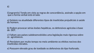 6)
(Cesgranrio) Tendo em vista as regras de concordância, assinale a opção em
que a forma verbal está errada:
a) Existem na atualidade diferentes tipos de inseticidas prejudiciais à saúde
do homem.
b) Podem provocar sérias lesões hepáticas, os defensivos agrícolas à base
de DDT.
c) Faltam aos países subdesenvolvidos uma legislação mais rigorosa sobre
os agrotóxicos.
d) Persistem por muito tempo no meio ambiente os efeitos nocivos dos
inseticidas clorados.
e) Possuem elevado grau de toxidade os defensivos do tipo fosforado.
 