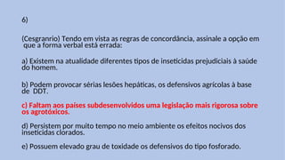 6)
(Cesgranrio) Tendo em vista as regras de concordância, assinale a opção em
que a forma verbal está errada:
a) Existem na atualidade diferentes tipos de inseticidas prejudiciais à saúde
do homem.
b) Podem provocar sérias lesões hepáticas, os defensivos agrícolas à base
de DDT.
c) Faltam aos países subdesenvolvidos uma legislação mais rigorosa sobre
os agrotóxicos.
d) Persistem por muito tempo no meio ambiente os efeitos nocivos dos
inseticidas clorados.
e) Possuem elevado grau de toxidade os defensivos do tipo fosforado.
 