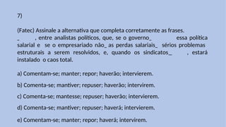 7)
(Fatec) Assinale a alternativa que completa corretamente as frases.
, entre analistas políticos, que, se o governo essa política
salarial e se o empresariado não as perdas salariais sérios problemas
estruturais a serem resolvidos, e, quando os sindicatos , estará
instalado o caos total.
a) Comentam-se; manter; repor; haverão; intervierem.
b) Comenta-se; mantiver; repuser; haverão; intervirem.
c) Comenta-se; mantesse; repuser; haverão; intervierem.
d) Comenta-se; mantiver; repuser; haverá; intervierem.
e) Comentam-se; manter; repor; haverá; intervirem.
 