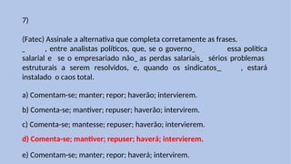 7)
(Fatec) Assinale a alternativa que completa corretamente as frases.
, entre analistas políticos, que, se o governo essa política
salarial e se o empresariado não as perdas salariais sérios problemas
estruturais a serem resolvidos, e, quando os sindicatos , estará
instalado o caos total.
a) Comentam-se; manter; repor; haverão; intervierem.
b) Comenta-se; mantiver; repuser; haverão; intervirem.
c) Comenta-se; mantesse; repuser; haverão; intervierem.
d) Comenta-se; mantiver; repuser; haverá; intervierem.
e) Comentam-se; manter; repor; haverá; intervirem.
 
