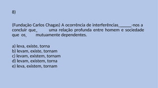 8)
(Fundação Carlos Chagas) A ocorrência de interferências _____-nos a
concluir que uma relação profunda entre homem e sociedade
que os mutuamente dependentes.
a) leva, existe, torna
b) levam, existe, tornam
c) levam, existem, tornam
d) levam, existem, torna
e) leva, existem, tornam
 