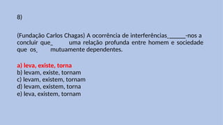 8)
(Fundação Carlos Chagas) A ocorrência de interferências _____-nos a
concluir que uma relação profunda entre homem e sociedade
que os mutuamente dependentes.
a) leva, existe, torna
b) levam, existe, tornam
c) levam, existem, tornam
d) levam, existem, torna
e) leva, existem, tornam
 